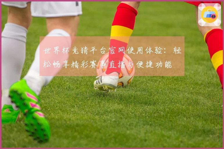 世界杯竞猜平台官网使用体验：轻松畅享精彩赛事直播与便捷功能