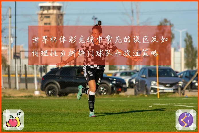 世界杯体彩竞猜中常见的误区及如何理性分析热门球队和投注策略