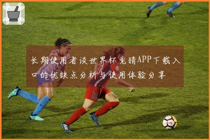 长期使用者谈世界杯竞猜APP下载入口的优缺点分析与使用体验分享
